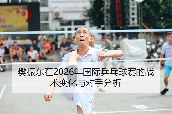 樊振东在2026年国际乒乓球赛的战术变化与对手分析