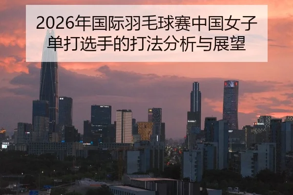 2026年国际羽毛球赛中国女子单打选手的打法分析与展望