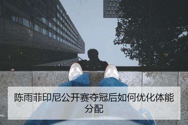 陈雨菲印尼公开赛夺冠后如何优化体能分配