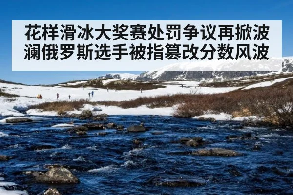 花样滑冰大奖赛处罚争议再掀波澜俄罗斯选手被指篡改分数风波