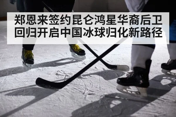 郑恩来签约昆仑鸿星华裔后卫回归开启中国冰球归化新路径