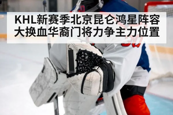KHL新赛季北京昆仑鸿星阵容大换血华裔门将力争主力位置